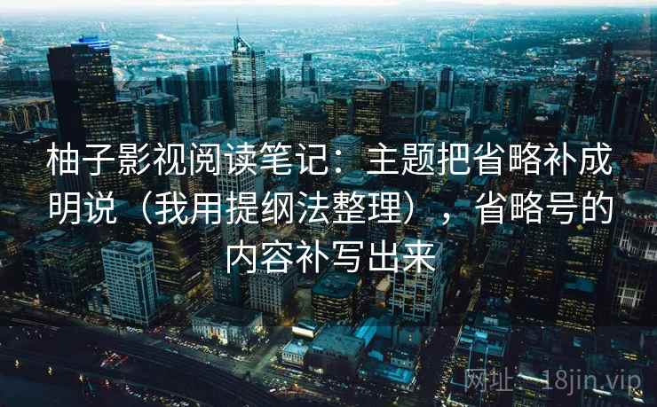 柚子影视阅读笔记:主题把省略补成明说(我用提纲法整理),省略号的内容补写出来 柚子影视阅读笔记:主题把省略补成明说(我用提纲法整理),省略号的内容补写出来