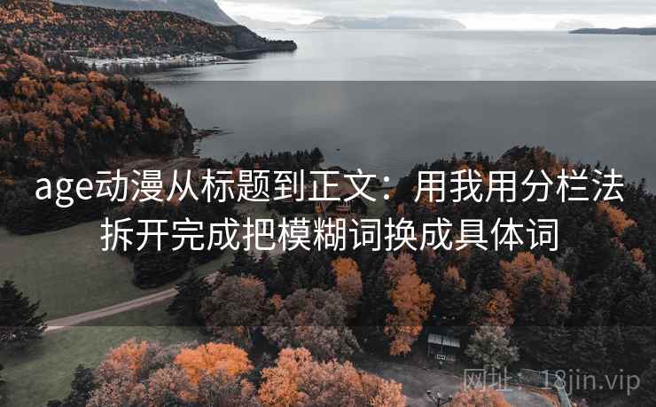 age动漫从标题到正文:用我用分栏法拆开完成把模糊词换成具体词 age动漫从标题到正文:用我用分栏法拆开完成把模糊词换成具体词