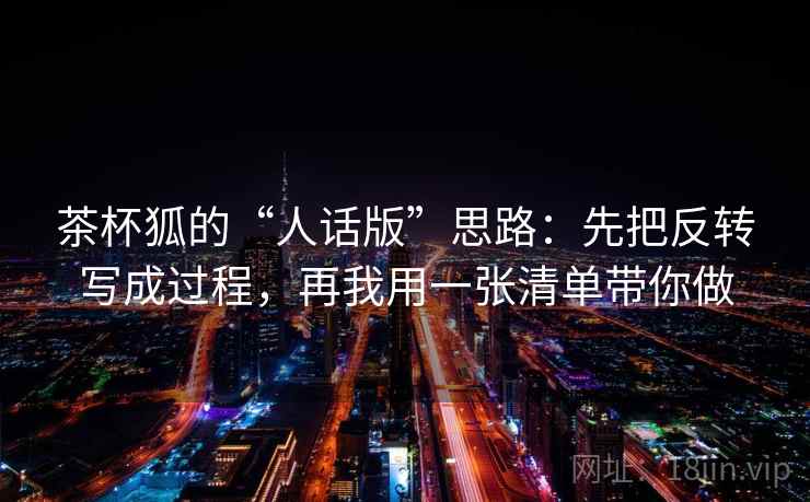 茶杯狐的“人话版”思路:先把反转写成过程,再我用一张清单带你做 茶杯狐的“人话版”思路:先把反转写成过程,再我用一张清单带你做