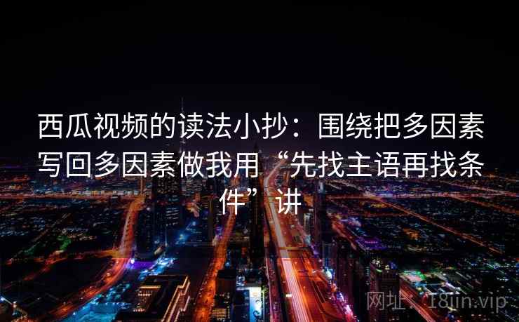 西瓜视频的读法小抄:围绕把多因素写回多因素做我用“先找主语再找条件”讲 西瓜视频的读法小抄:围绕把多因素写回多因素做我用“先找主语再找条件”讲