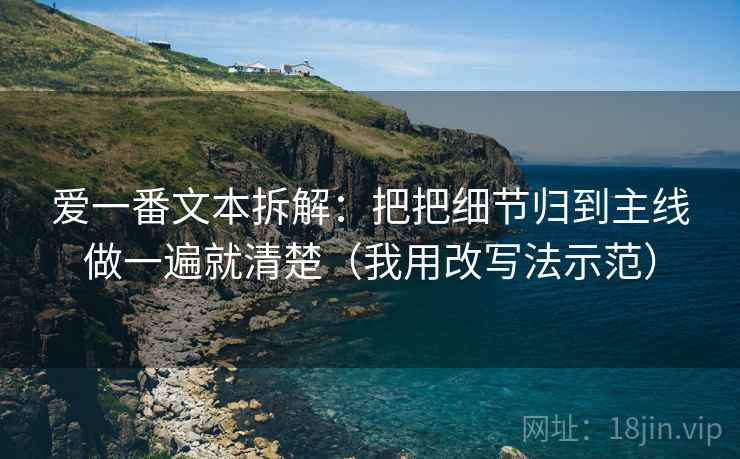 爱一番文本拆解：把把细节归到主线做一遍就清楚（我用改写法示范）